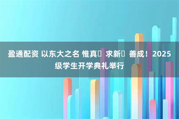 盈通配资 以东大之名 惟真・求新・善成！2025级学生开学典礼举行