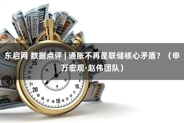 东启网 数据点评 | 通胀不再是联储核心矛盾？（申万宏观·赵伟团队）