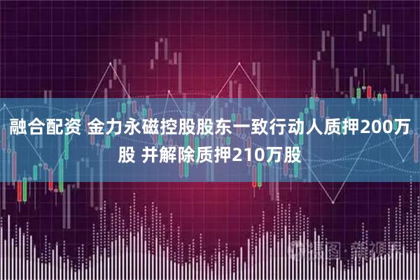 融合配资 金力永磁控股股东一致行动人质押200万股 并解除质押210万股