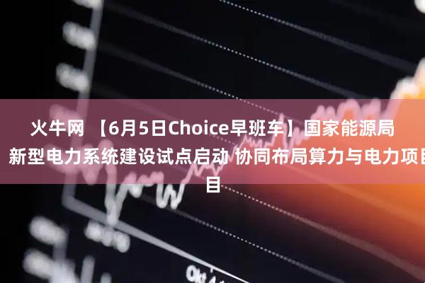 火牛网 【6月5日Choice早班车】国家能源局：新型电力系统建设试点启动 协同布局算力与电力项目