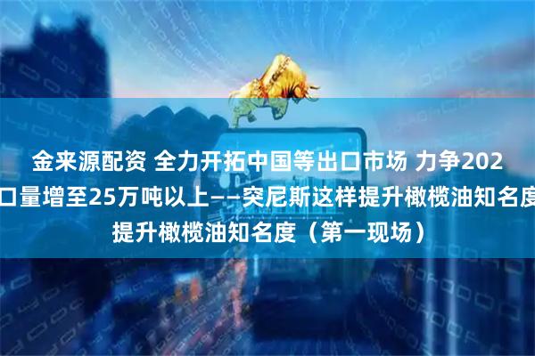 金来源配资 全力开拓中国等出口市场 力争2025年橄榄油出口量增至25万吨以上——突尼斯这样提升橄榄油知名度（第一现场）