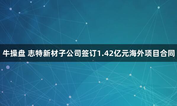牛操盘 志特新材子公司签订1.42亿元海外项目合同