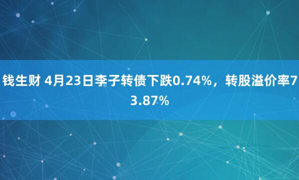 钱生财 4月23日李子转债下跌0.74%，转股溢价率73.87%