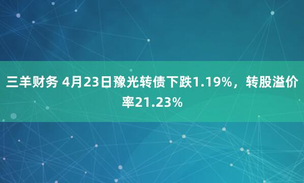 三羊财务 4月23日豫光转债下跌1.19%，转股溢价率21.23%