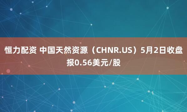 恒力配资 中国天然资源（CHNR.US）5月2日收盘报0.56美元/股