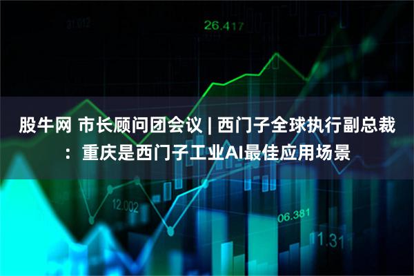 股牛网 市长顾问团会议 | 西门子全球执行副总裁：重庆是西门子工业AI最佳应用场景