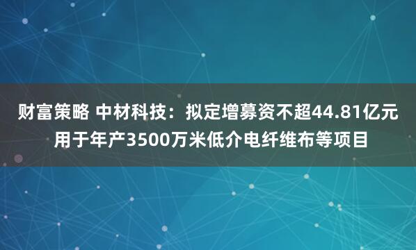 财富策略 中材科技：拟定增募资不超44.81亿元 用于年产3500万米低介电纤维布等项目