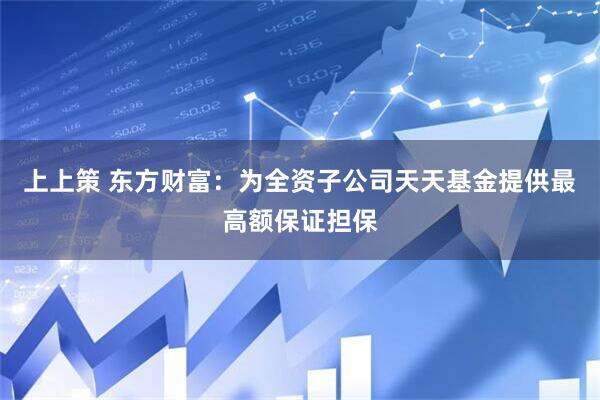 上上策 东方财富：为全资子公司天天基金提供最高额保证担保
