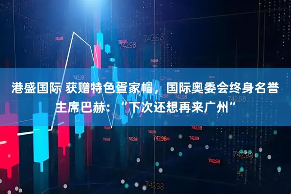 港盛国际 获赠特色疍家帽，国际奥委会终身名誉主席巴赫：“下次还想再来广州”