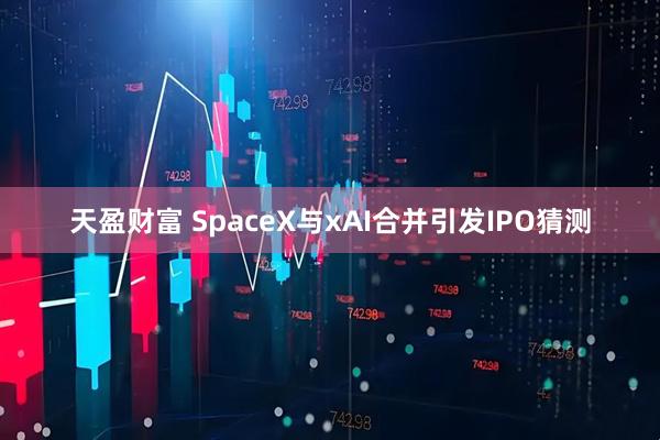 天盈财富 SpaceX与xAI合并引发IPO猜测