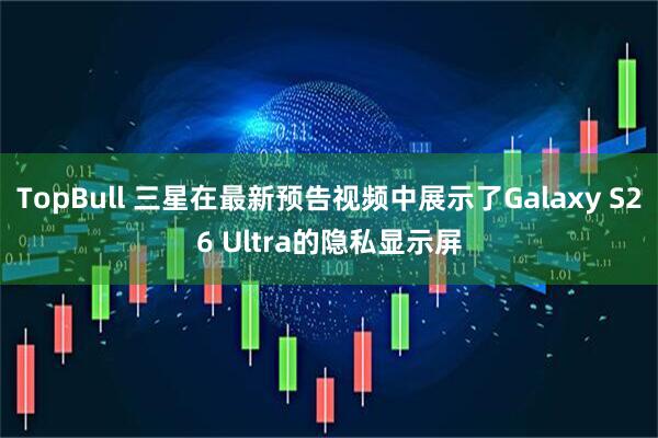 TopBull 三星在最新预告视频中展示了Galaxy S26 Ultra的隐私显示屏