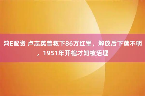 鸿E配资 卢志英曾救下86万红军，解放后下落不明，1951年开棺才知被活埋