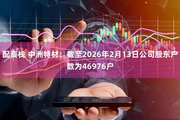 配资栈 中洲特材：截至2026年2月13日公司股东户数为46976户