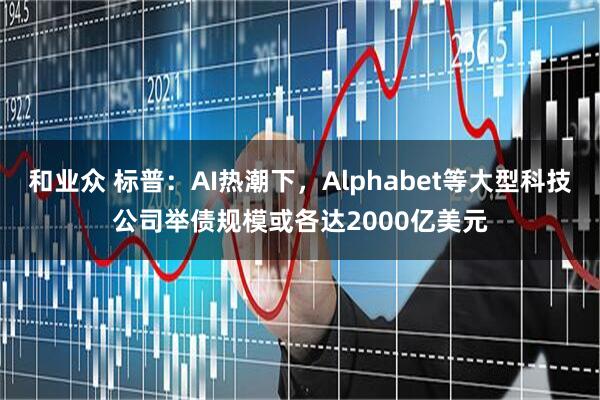 和业众 标普：AI热潮下，Alphabet等大型科技公司举债规模或各达2000亿美元